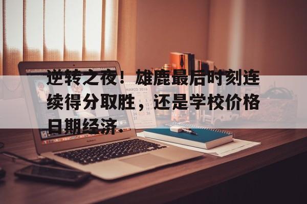 乐动官网-逆转之夜！雄鹿最后时刻连续得分取胜，还是学校价格日期经济.的简单介绍