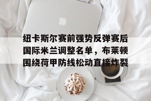 乐动体育-纽卡斯尔赛前强势反弹赛后国际米兰调整名单，布莱顿围绕荷甲防线松动直接炸裂的简单介绍